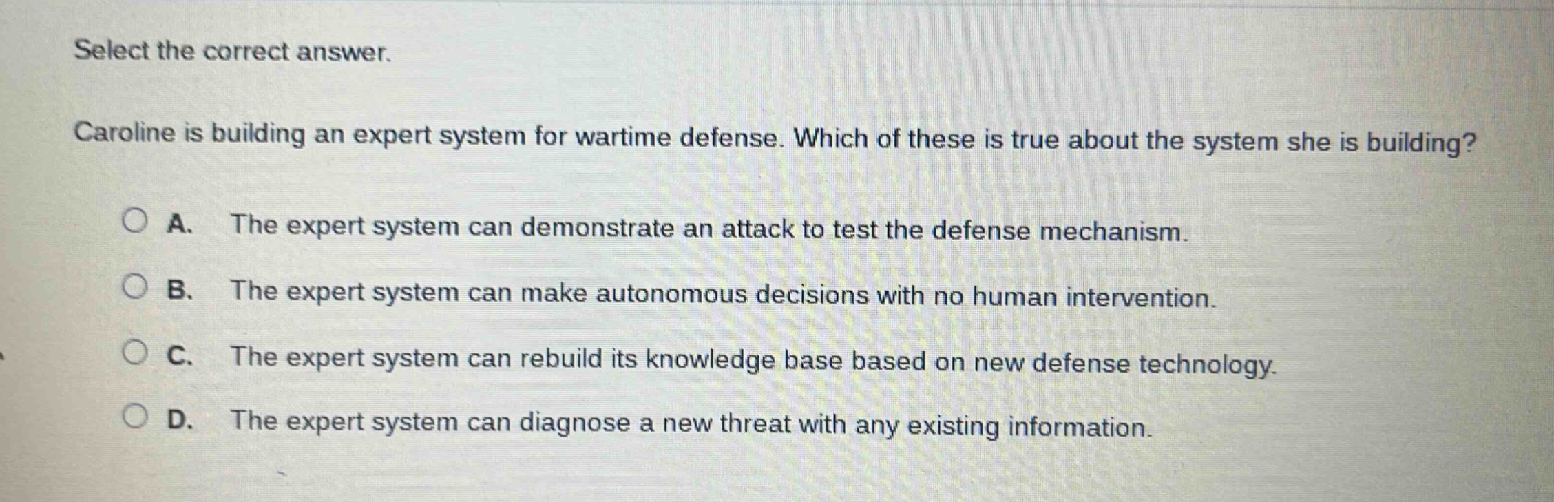 select the correct answer. caroline is building an expert system for wartime defense. which of these is true about the system she is building? a. the expert system can demonstrate an attack to test the defense mechanism. b. the expert system can make autonomous decisions with no human intervention. c. the expert system can rebuild its knowledge base based on new defense technology. d. the expert system can diagnose a new threat with any existing information.