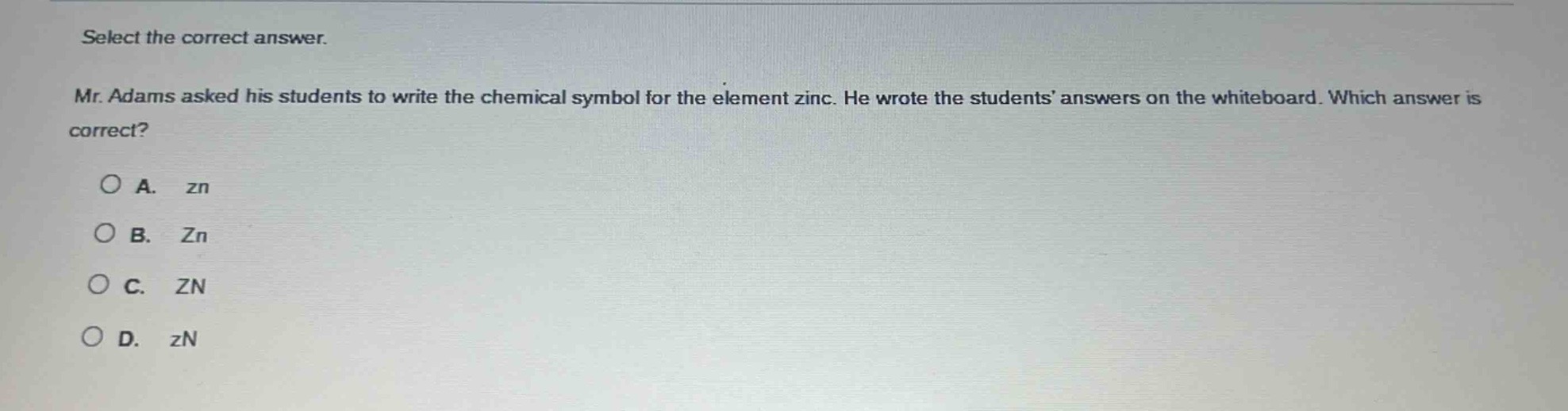 select the correct answer. mr. adams asked his students to write the chemical symbol for the element zinc. he wrote the students’ answers on the whiteboard. which answer is correct? a. zn b. zn c. zn d. zn