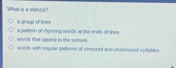 what is a stanza?\n○ a group of lines\n○ a pattern of rhyming words at the ends of lines\n○ words that appeal to the senses\n○ words with regular patterns of stressed and unstressed syllables