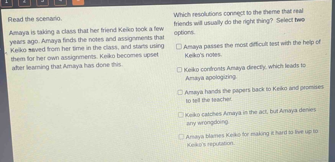 read the scenario. amaya is taking a class that her friend keiko took a few years ago. amaya finds the notes and assignments that keiko saved from her time in the class, and starts using them for her own assignments. keiko becomes upset after learning that amaya has done this. which resolutions connect to the theme that real friends will usually do the right thing? select two options. □amaya passes the most difficult test with the help of keikos notes. □keiko confronts amaya directly, which leads to amaya apologizing. □amaya hands the papers back to keiko and promises to tell the teacher. □keiko catches amaya in the act, but amaya denies any wrongdoing. □amaya blames keiko for making it hard to live up to keikos reputation.