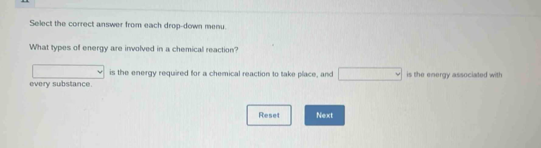 select the correct answer from each drop - down menu. what types of energy are involved in a chemical reaction? is the energy required for a chemical reaction to take place, and is the energy associated with every substance. reset next