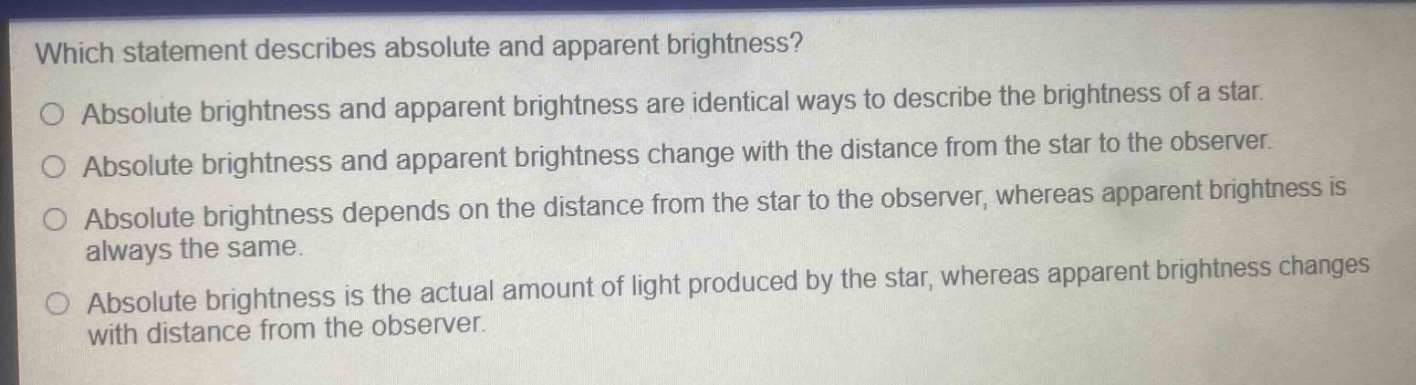 which statement describes absolute and apparent brightness?\no absolute brightness and apparent brightness are identical ways to describe the brightness of a star.\no absolute brightness and apparent brightness change with the distance from the star to the observer.\no absolute brightness depends on the distance from the star to the observer, whereas apparent brightness is always the same.\no absolute brightness is the actual amount of light produced by the star, whereas apparent brightness changes with distance from the observer.