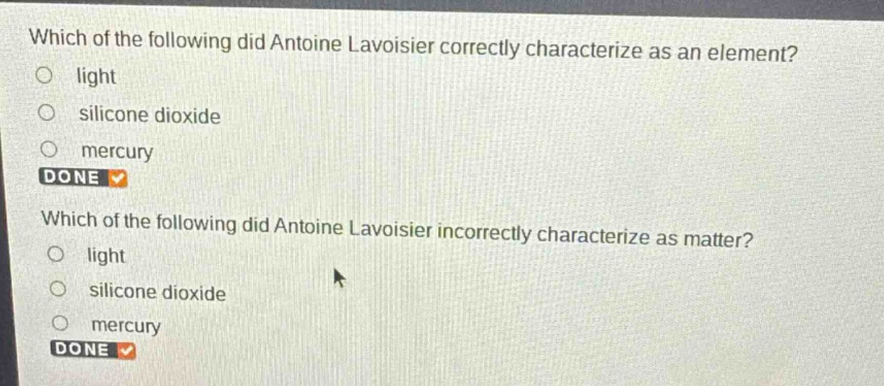 which of the following did antoine lavoisier correctly characterize as an element?\nlight\nsilicone dioxide\nmercury\ndone\nwhich of the following did antoine lavoisier incorrectly characterize as matter?\nlight\nsilicone dioxide\nmercury\ndone