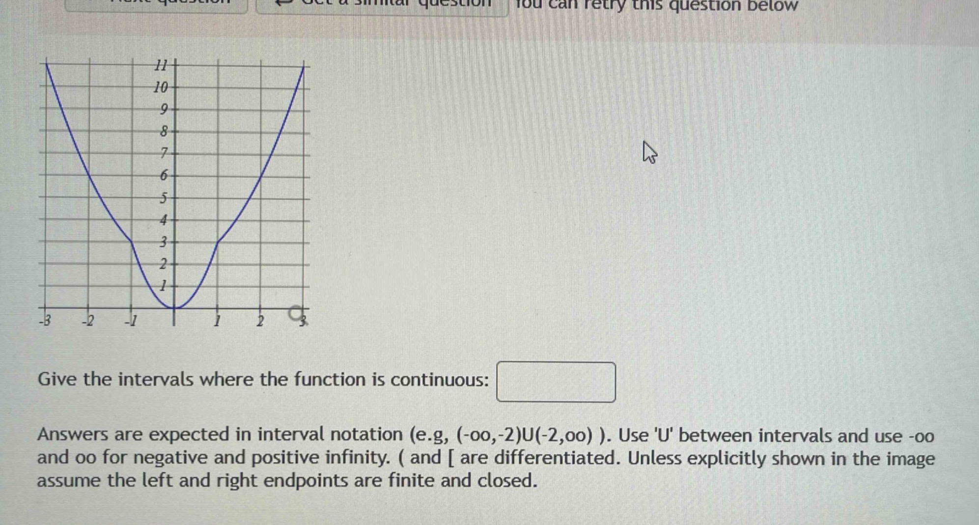 give the intervals where the function is continuous: answers are expected in interval notation (e.g, (-oo,-2)u(-2,oo) ). use u between intervals and use -oo and oo for negative and positive infinity. ( and are differentiated. unless explicitly shown in the image assume the left and right endpoints are finite and closed.