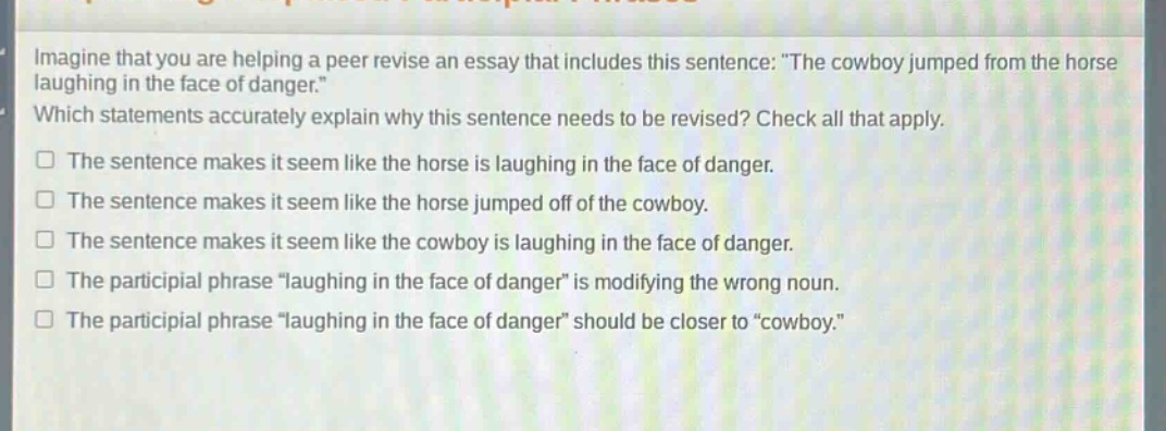 imagine that you are helping a peer revise an essay that includes this sentence: \the cowboy jumped from the horse laughing in the face of danger.\ which statements accurately explain why this sentence needs to be revised? check all that apply. the sentence makes it seem like the horse is laughing in the face of danger. the sentence makes it seem like the horse jumped off of the cowboy. the sentence makes it seem like the cowboy is laughing in the face of danger. the participial phrase \laughing in the face of danger\ is modifying the wrong noun. the participial phrase \laughing in the face of danger\ should be closer to \cowboy.\