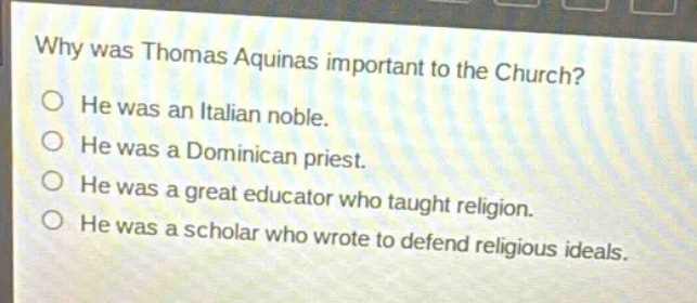 why was thomas aquinas important to the church?\no he was an italian noble.\no he was a dominican priest.\no he was a great educator who taught religion.\no he was a scholar who wrote to defend religious ideals.