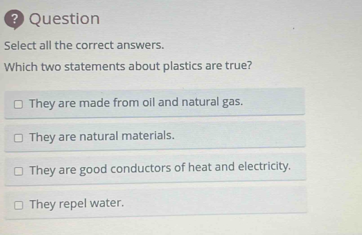 question select all the correct answers. which two statements about plastics are true? they are made from oil and natural gas. they are natural materials. they are good conductors of heat and electricity. they repel water.