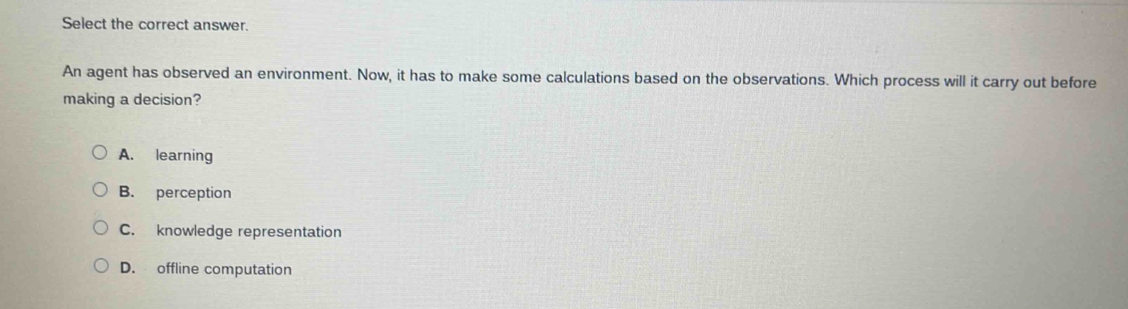 select the correct answer.\nan agent has observed an environment. now, it has to make some calculations based on the observations. which process will it carry out before making a decision?\na. learning\nb. perception\nc. knowledge representation\nd. offline computation