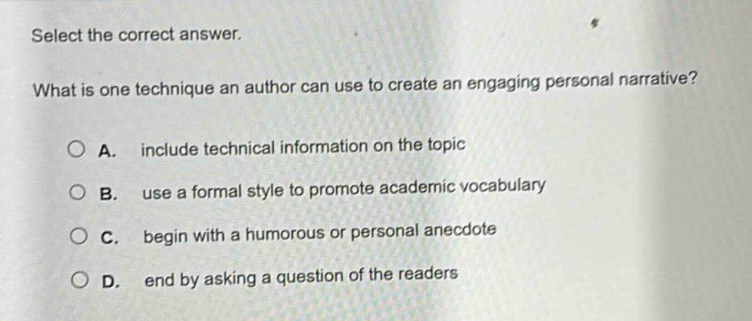 select the correct answer. what is one technique an author can use to create an engaging personal narrative? a. include technical information on the topic b. use a formal style to promote academic vocabulary c. begin with a humorous or personal anecdote d. end by asking a question of the readers