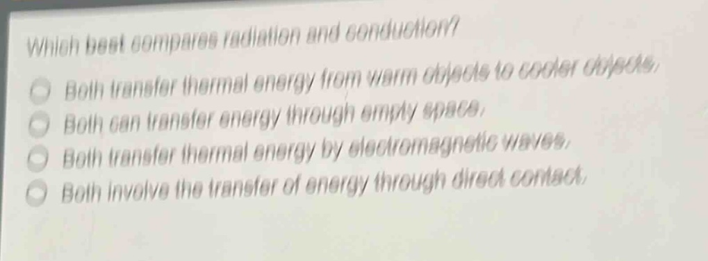 which best compares radiation and conduction?\nboth transfer thermal energy from warm objects to cooler objects.\nboth can transfer energy through empty space.\nboth transfer thermal energy by electromagnetic waves.\nboth involve the transfer of energy through direct contact.