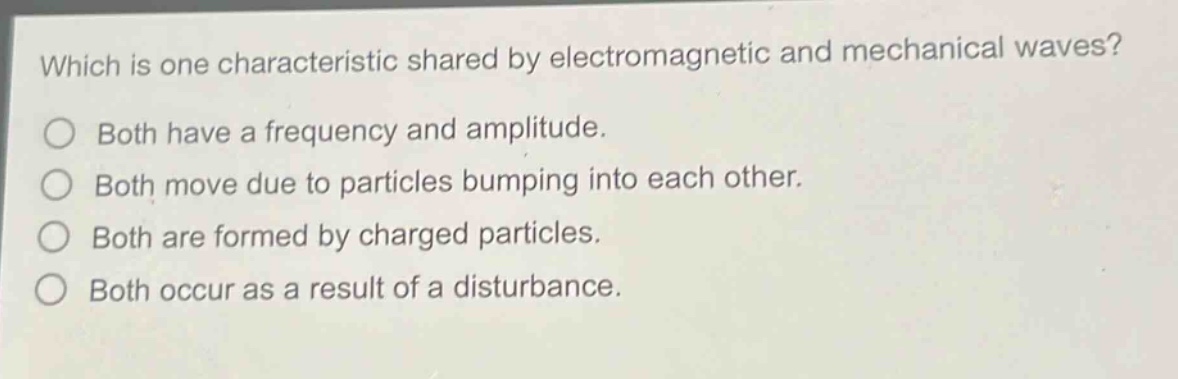 which is one characteristic shared by electromagnetic and mechanical waves?\n○ both have a frequency and amplitude.\n○ both move due to particles bumping into each other.\n○ both are formed by charged particles.\n○ both occur as a result of a disturbance.