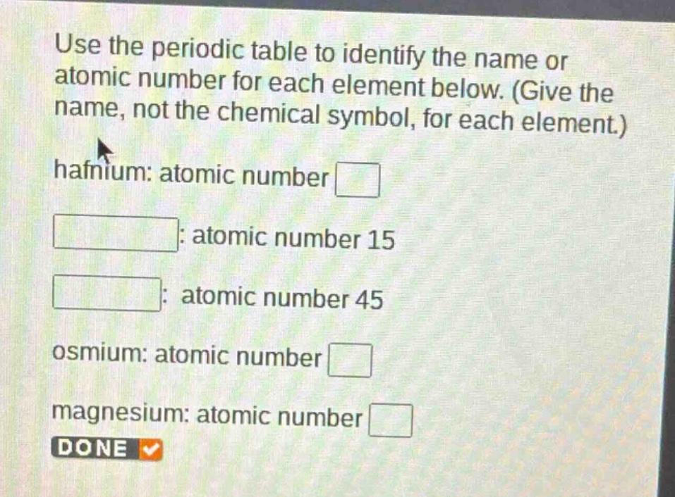 use the periodic table to identify the name or atomic number for each element below. (give the name, not the chemical symbol, for each element.) hafnium: atomic number : atomic number 15 : atomic number 45 osmium: atomic number magnesium: atomic number done