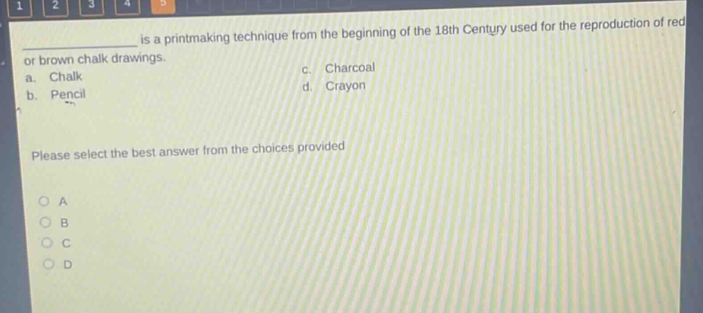 is a printmaking technique from the beginning of the 18th century used for the reproduction of red or brown chalk drawings.\na. chalk\nc. charcoal\nb. pencil\nd. crayon\nplease select the best answer from the choices provided\no a\no b\no c\no d