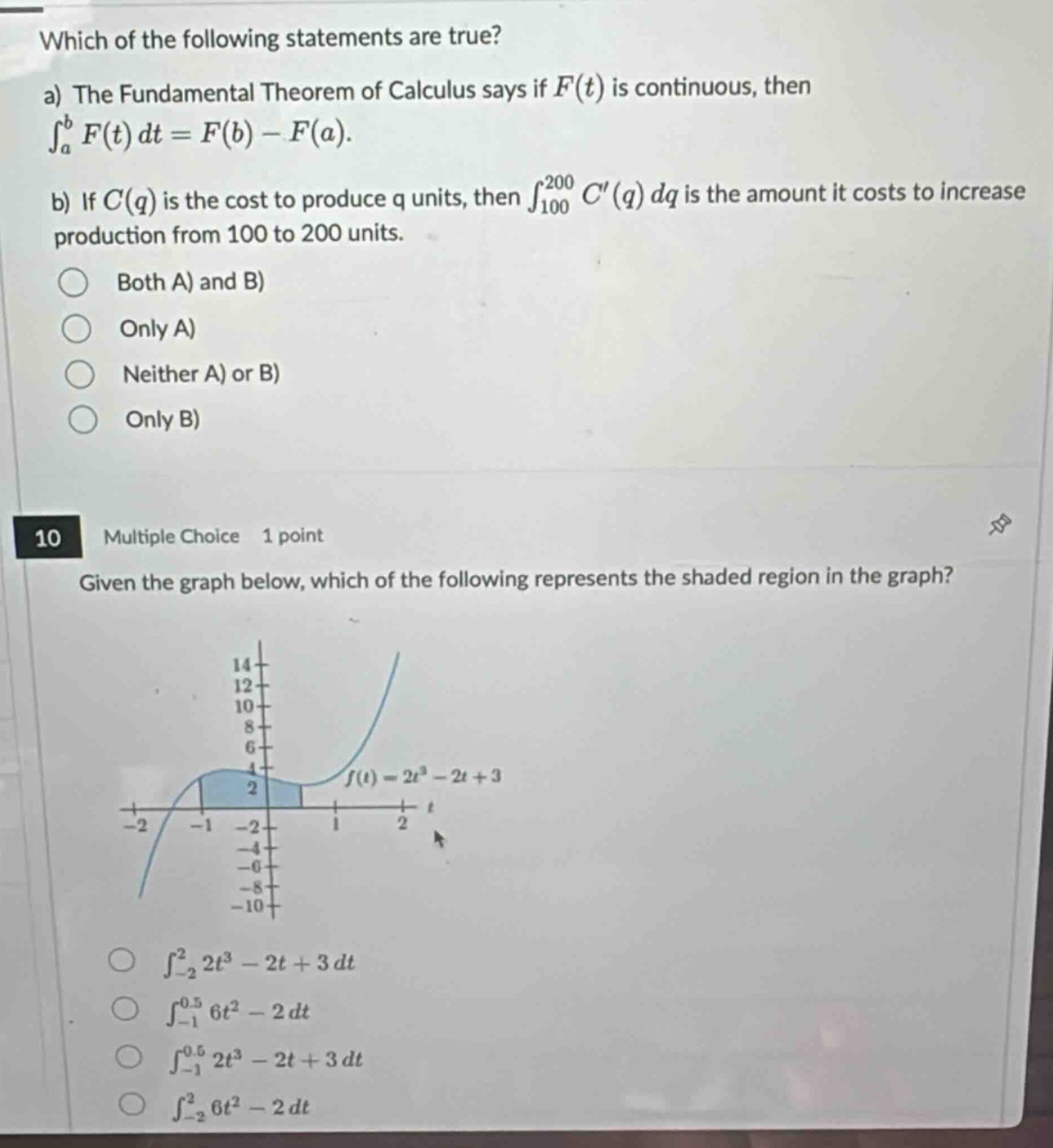 which of the following statements are true?\na) the fundamental theorem of calculus says if $f(t)$ is continuous, then $int_{a}^{b}f(t)dt = f(b)-f(a)$.\nb) if $c(q)$ is the cost to produce q units, then $int_{100}^{200}c(q)dq$ is the amount it costs to increase production from 100 to 200 units.\nboth a) and b)\nonly a)\nneither a) or b)\nonly b)\n10 multiple choice 1 point\ngiven the graph below, which of the following represents the shaded region in the graph?\n$f(t)=2t^{3}-2t + 3$\n$int_{-2}^{2}2t^{3}-2t + 3dt$\n$int_{-1}^{0.5}6t^{2}-2dt$\n$int_{-1}^{0.5}2t^{3}-2t + 3dt$\n$int_{-2}^{2}6t^{2}-2dt$