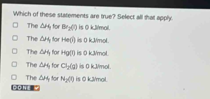 which of these statements are true? select all that apply. the $delta h_f$ for $br_2(l)$ is 0 kj/mol. the $delta h_f$ for $he(l)$ is 0 kj/mol. the $delta h_f$ for $hg(l)$ is 0 kj/mol. the $delta h_f$ for $cl_2(g)$ is 0 kj/mol. the $delta h_f$ for $n_2(l)$ is 0 kj/mol. done