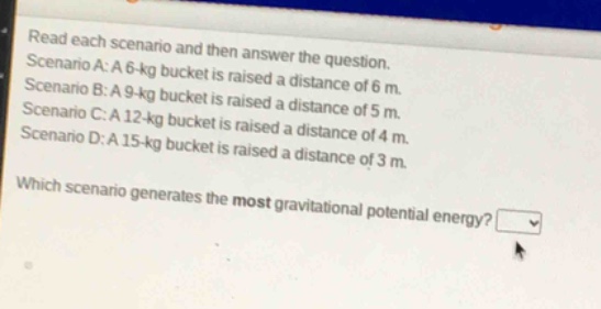 read each scenario and then answer the question. scenario a: a 6 - kg bucket is raised a distance of 6 m. scenario b: a 9 - kg bucket is raised a distance of 5 m. scenario c: a 12 - kg bucket is raised a distance of 4 m. scenario d: a 15 - kg bucket is raised a distance of 3 m. which scenario generates the most gravitational potential energy?