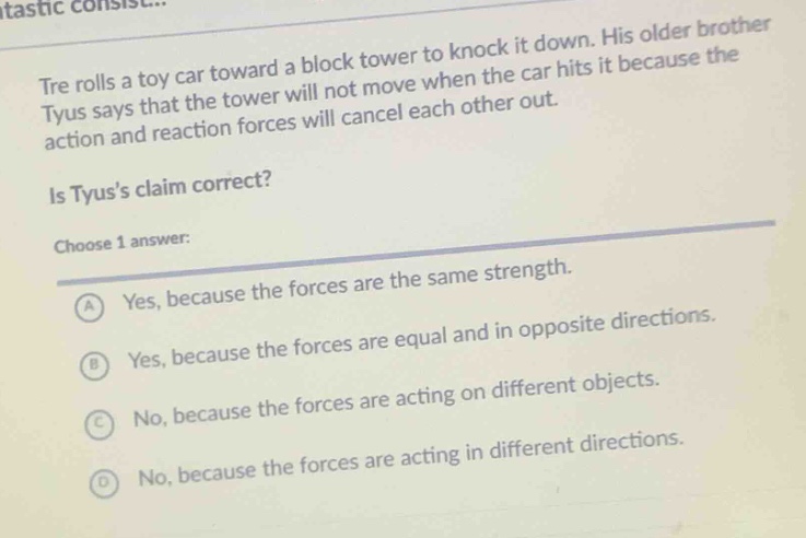 tre rolls a toy car toward a block tower to knock it down. his older brother tyus says that the tower will not move when the car hits it because the action and reaction forces will cancel each other out. is tyuss claim correct? choose 1 answer: a yes, because the forces are the same strength. b yes, because the forces are equal and in opposite directions. c no, because the forces are acting on different objects. d no, because the forces are acting in different directions.