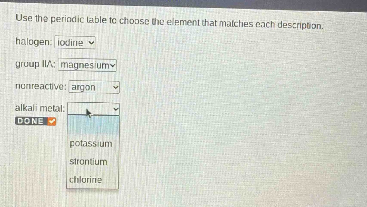 use the periodic table to choose the element that matches each description. halogen: iodine group iia: magnesium nonreactive: argon alkali metal: done potassium strontium chlorine