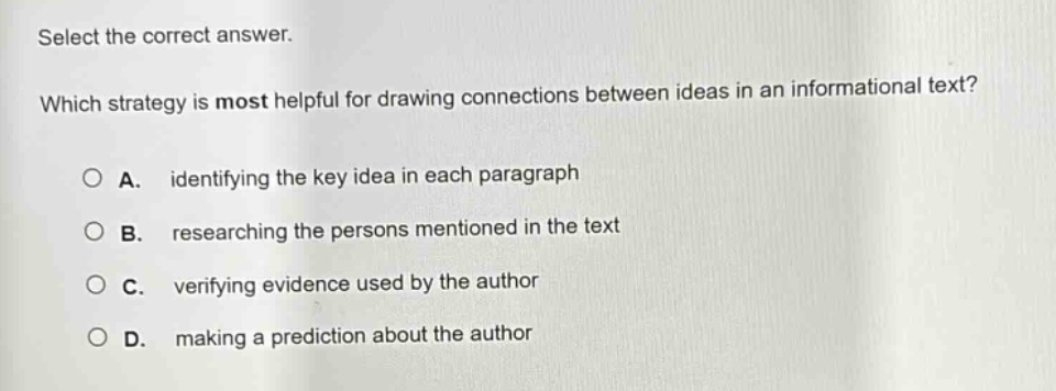select the correct answer. which strategy is most helpful for drawing connections between ideas in an informational text? a. identifying the key idea in each paragraph b. researching the persons mentioned in the text c. verifying evidence used by the author d. making a prediction about the author