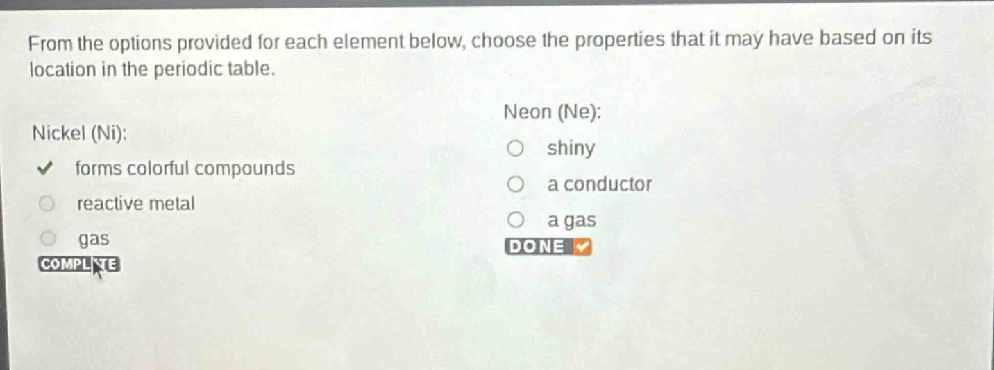 from the options provided for each element below, choose the properties that it may have based on its location in the periodic table. nickel (ni): forms colorful compounds reactive metal gas neon (ne): shiny a conductor a gas