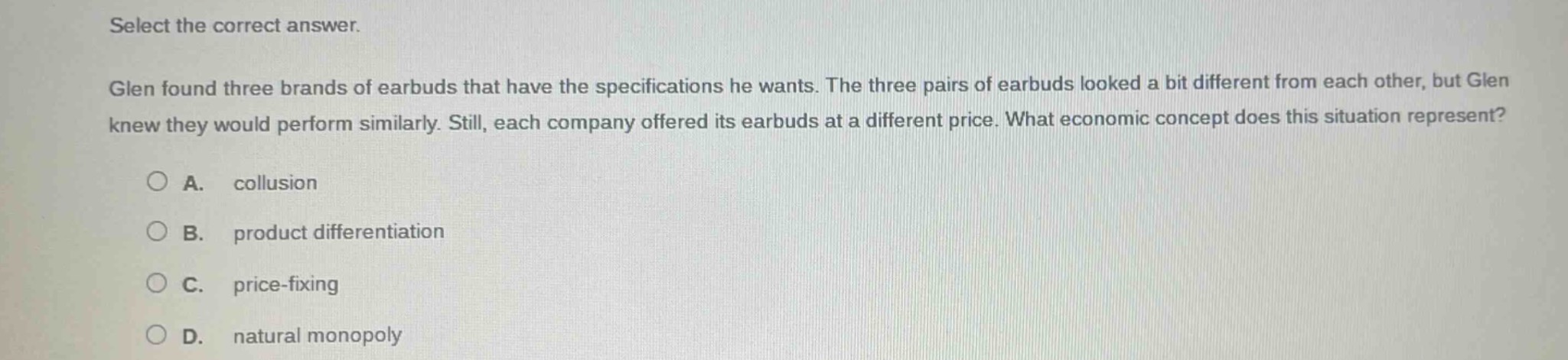 select the correct answer. glen found three brands of earbuds that have the specifications he wants. the three pairs of earbuds looked a bit different from each other, but glen knew they would perform similarly. still, each company offered its earbuds at a different price. what economic concept does this situation represent? a. collusion b. product differentiation c. price - fixing d. natural monopoly