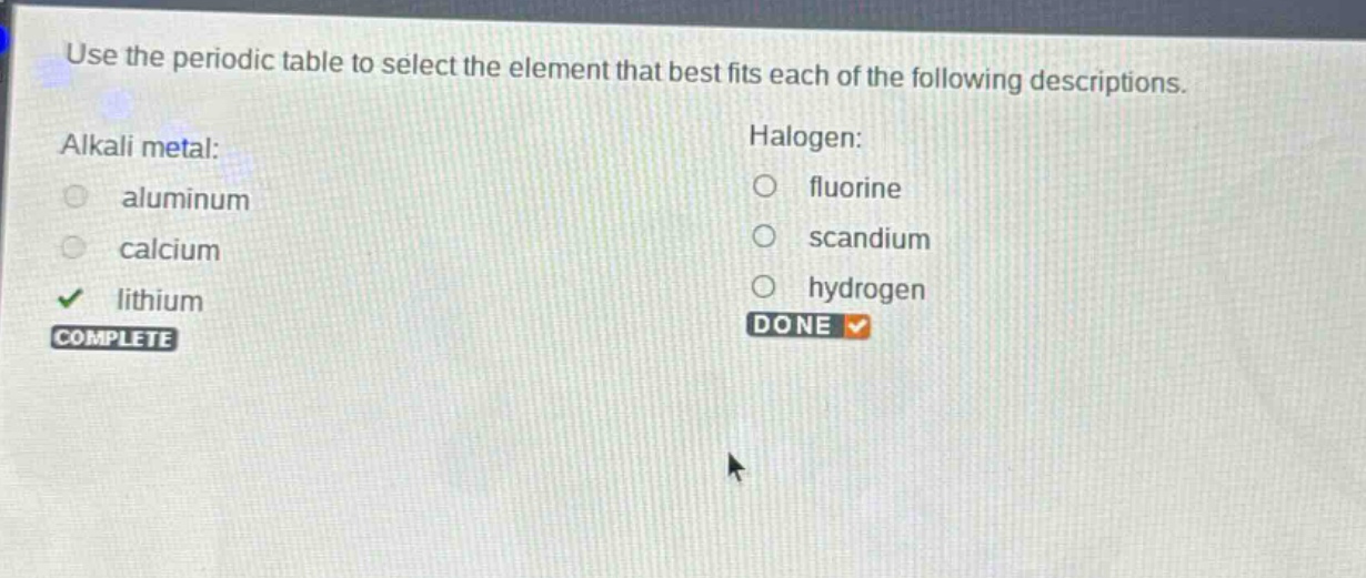 use the periodic table to select the element that best fits each of the following descriptions. alkali metal: aluminum calcium lithium complete halogen: fluorine scandium hydrogen done