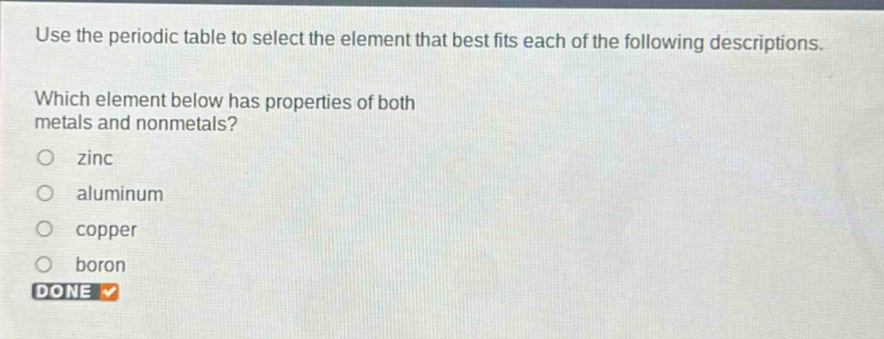 use the periodic table to select the element that best fits each of the following descriptions. which element below has properties of both metals and nonmetals?\no zinc\no aluminum\no copper\no boron\ndone