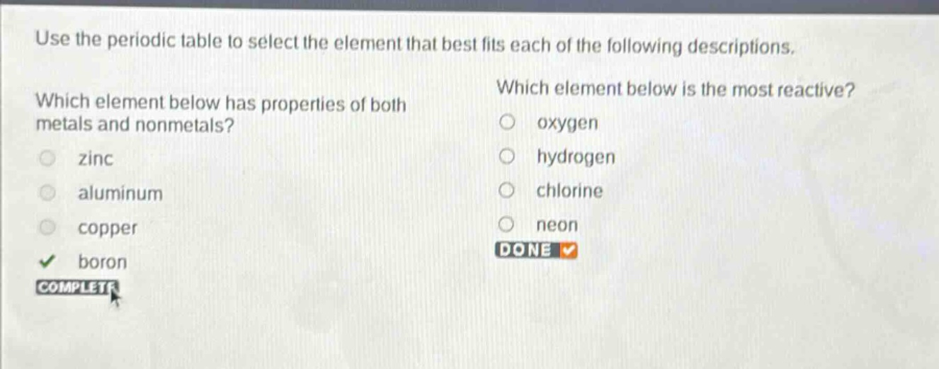 use the periodic table to select the element that best fits each of the following descriptions. which element below has properties of both metals and nonmetals? zinc aluminum copper boron which element below is the most reactive? oxygen hydrogen chlorine neon