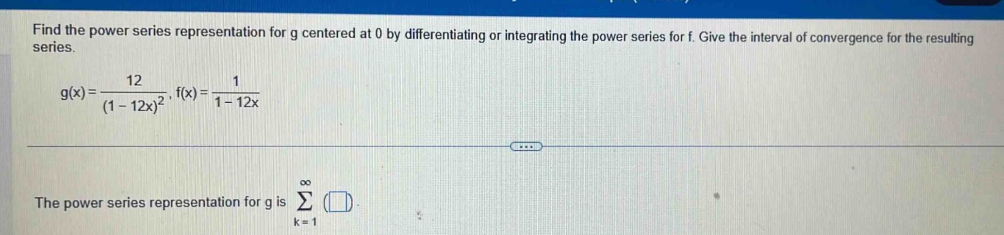 find the power series representation for g centered at 0 by differentiating or integrating the power series for f. give the interval of convergence for the resulting series.\ng(x)=\frac{12}{(1 - 12x)^2}, f(x)=\frac{1}{1 - 12x}\nthe power series representation for g is sum_{k = 1}^{infty}()