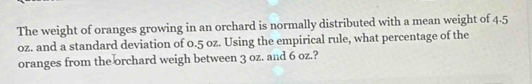 the weight of oranges growing in an orchard is normally distributed with a mean weight of 4.5 oz. and a standard deviation of 0.5 oz. using the empirical rule, what percentage of the oranges from the orchard weigh between 3 oz. and 6 oz.?