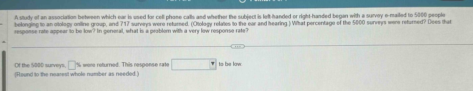 a study of an association between which ear is used for cell phone calls and whether the subject is left - handed or right - handed began with a survey e - mailed to 5000 people belonging to an otology online group, and 717 surveys were returned. (otology relates to the ear and hearing.) what percentage of the 5000 surveys were returned? does that response rate appear to be low? in general, what is a problem with a very low response rate? of the 5000 surveys, % were returned. this response rate to be low. (round to the nearest whole number as needed.)