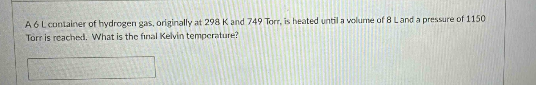 a 6 l container of hydrogen gas, originally at 298 k and 749 torr, is heated until a volume of 8 l and a pressure of 1150 torr is reached. what is the final kelvin temperature?