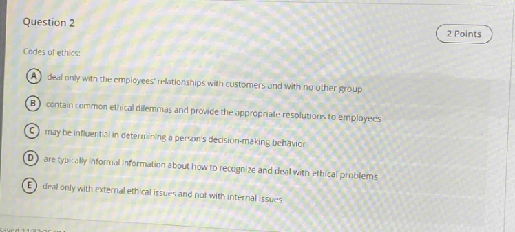 question 2\n2 points\ncodes of ethics:\na deal only with the employees relationships with customers and with no other group\nb contain common ethical dilemmas and provide the appropriate resolutions to employees\nc may be influential in determining a persons decision - making behavior\nd are typically informal information about how to recognize and deal with ethical problems\ne deal only with external ethical issues and not with internal issues
