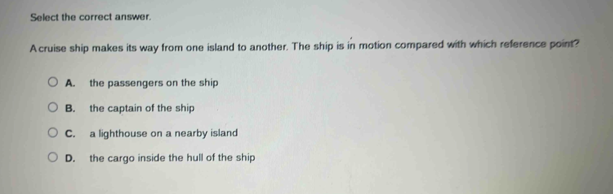 select the correct answer.\na cruise ship makes its way from one island to another. the ship is in motion compared with which reference point?\na. the passengers on the ship\nb. the captain of the ship\nc. a lighthouse on a nearby island\nd. the cargo inside the hull of the ship