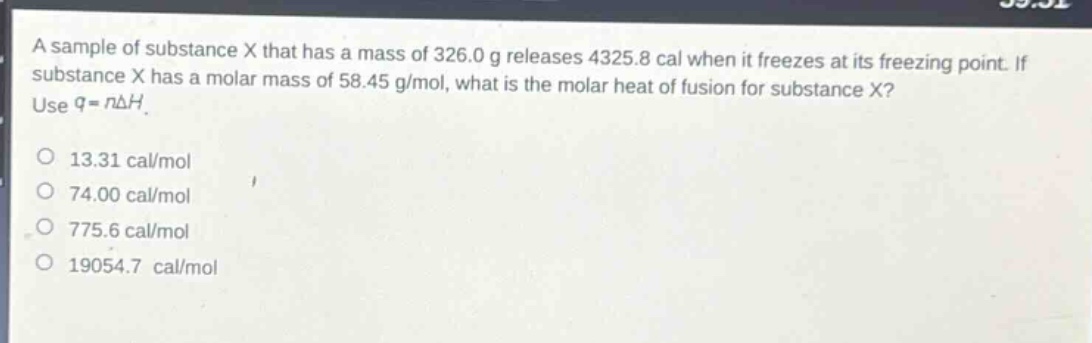 a sample of substance x that has a mass of 326.0 g releases 4325.8 cal when it freezes at its freezing point. if substance x has a molar mass of 58.45 g/mol, what is the molar heat of fusion for substance x? use $q = ndelta h$.\n13.31 cal/mol\n74.00 cal/mol\n775.6 cal/mol\n19054.7 cal/mol
