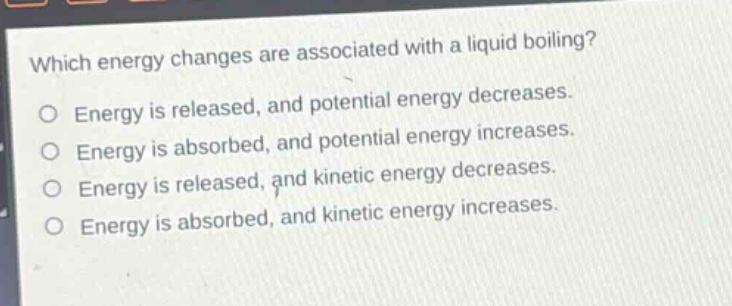 which energy changes are associated with a liquid boiling?\no energy is released, and potential energy decreases.\no energy is absorbed, and potential energy increases.\no energy is released, and kinetic energy decreases.\no energy is absorbed, and kinetic energy increases.