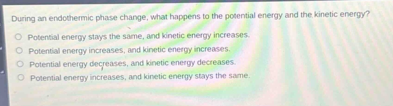 during an endothermic phase change, what happens to the potential energy and the kinetic energy?\npotential energy stays the same, and kinetic energy increases.\npotential energy increases, and kinetic energy increases.\npotential energy decreases, and kinetic energy decreases.\npotential energy increases, and kinetic energy stays the same.