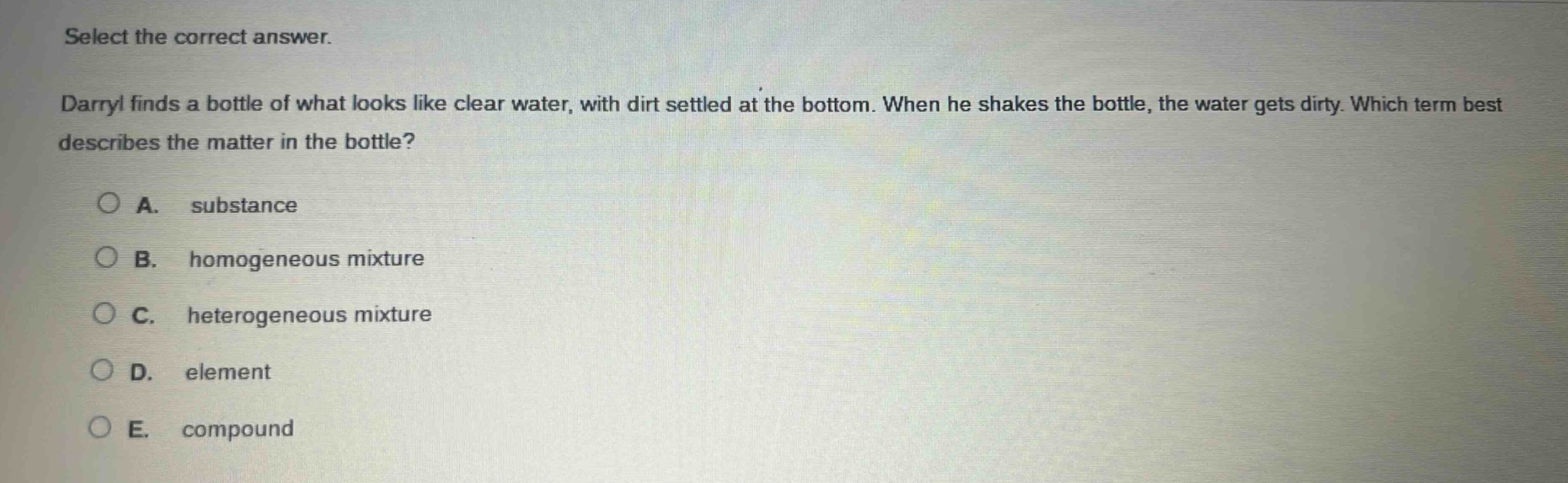 select the correct answer.\ndarryl finds a bottle of what looks like clear water, with dirt settled at the bottom. when he shakes the bottle, the water gets dirty. which term best describes the matter in the bottle?\na. substance\nb. homogeneous mixture\nc. heterogeneous mixture\nd. element\ne. compound