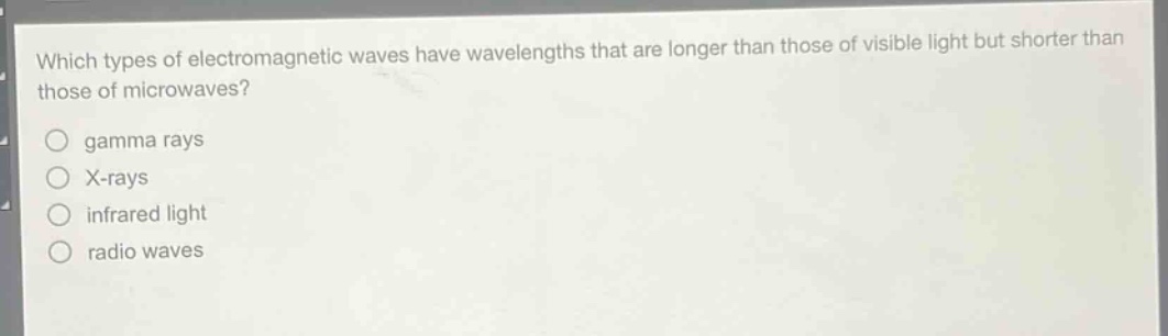 which types of electromagnetic waves have wavelengths that are longer than those of visible light but shorter than those of microwaves?\ngamma rays\nx - rays\ninfrared light\nradio waves