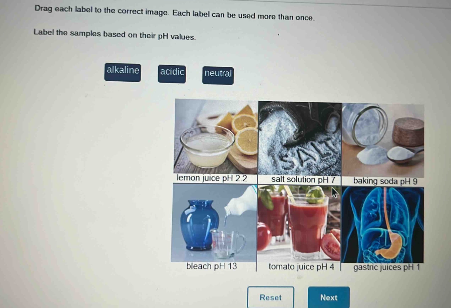 drag each label to the correct image. each label can be used more than once. label the samples based on their ph values. alkaline acidic neutral lemon juice ph 2.2 salt solution ph 7 baking soda ph 9 bleach ph 13 tomato juice ph 4 gastric juices ph 1 reset next