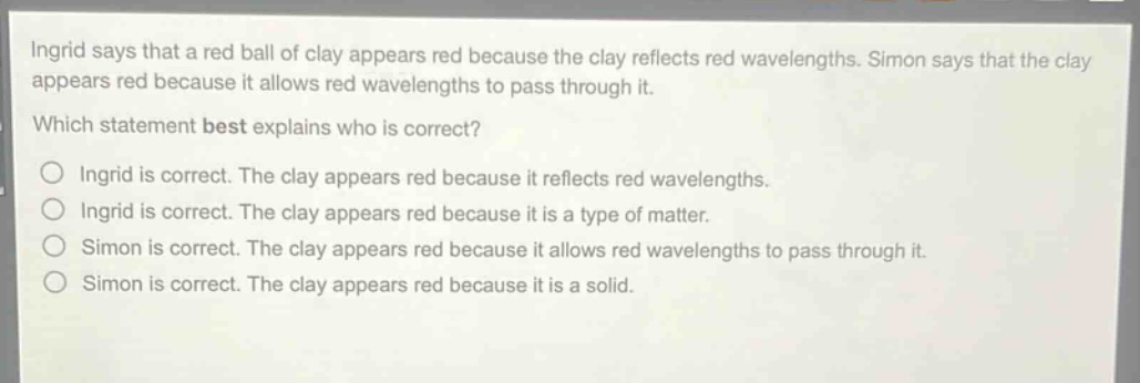 ingrid says that a red ball of clay appears red because the clay reflects red wavelengths. simon says that the clay appears red because it allows red wavelengths to pass through it. which statement best explains who is correct? ingrid is correct. the clay appears red because it reflects red wavelengths. ingrid is correct. the clay appears red because it is a type of matter. simon is correct. the clay appears red because it allows red wavelengths to pass through it. simon is correct. the clay appears red because it is a solid.