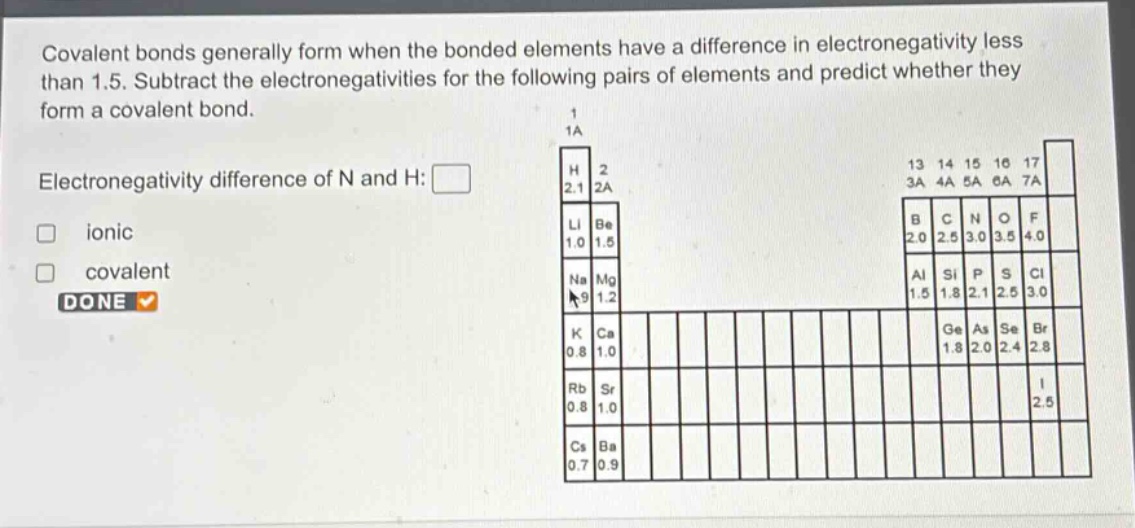 covalent bonds generally form when the bonded elements have a difference in electronegativity less than 1.5. subtract the electronegativities for the following pairs of elements and predict whether they form a covalent bond. \nelectronegativity difference of n and h: \nionic \ncovalent \ndone