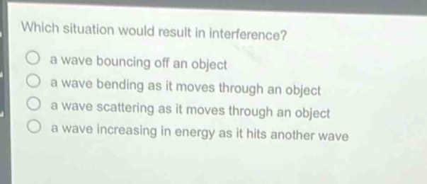 which situation would result in interference?\n a wave bouncing off an object\n a wave bending as it moves through an object\n a wave scattering as it moves through an object\n a wave increasing in energy as it hits another wave
