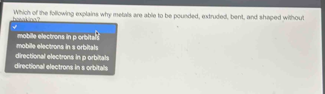 which of the following explains why metals are able to be pounded, extruded, bent, and shaped without breaking?\nmobile electrons in p orbitals\nmobile electrons in s orbitals\ndirectional electrons in p orbitals\ndirectional electrons in s orbitals