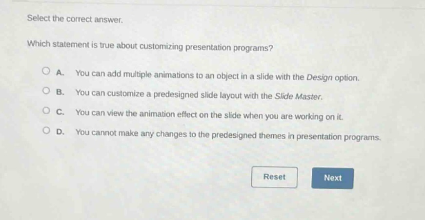 select the correct answer. which statement is true about customizing presentation programs? a. you can add multiple animations to an object in a slide with the design option. b. you can customize a predesigned slide layout with the slide master. c. you can view the animation effect on the slide when you are working on it. d. you cannot make any changes to the predesigned themes in presentation programs.