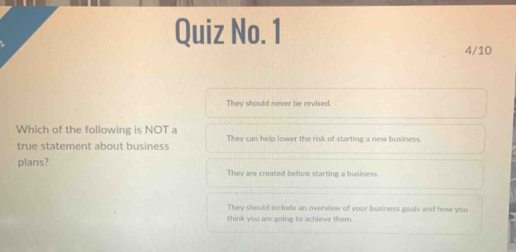 quiz no. 1\n4/10\nwhich of the following is not a\ntrue statement about business\nplans?\nthey should never be revised.\nthey can help lower the risk of starting a new business.\nthey are created before starting a business.\nthey should include an overview of your business goals and how you\nthink you are going to achieve them.