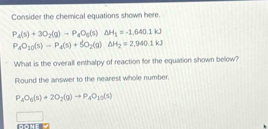 consider the chemical equations shown here.\np4(s) + 3o2(g) → p4o6(s) δh1 = -1,640.1 kj\np4o10(s) → p4(s) + 5o2(g) δh2 = 2,940.1 kj\nwhat is the overall enthalpy of reaction for the equation shown below?\nround the answer to the nearest whole number.\np4o6(s) + 2o2(g) → p4o10(s)