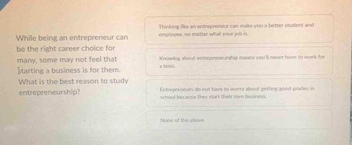 while being an entrepreneur can be the right career choice for many, some may not feel that starting a business is for them. what is the best reason to study entrepreneurship?\nthinking like an entrepreneur can make you a better student and employee, no matter what your job is.\nknowing about entrepreneurship means youll never have to work for a boss.\nentrepreneurs do not have to worry about getting good grades in school because they start their own business.\nnone of the above