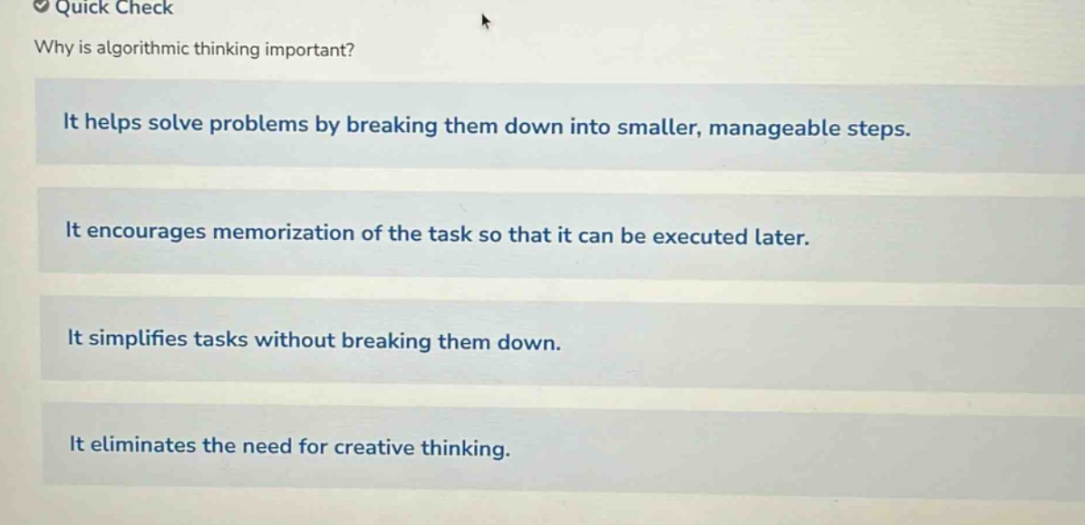 quick check\nwhy is algorithmic thinking important?\nit helps solve problems by breaking them down into smaller, manageable steps.\nit encourages memorization of the task so that it can be executed later.\nit simplifies tasks without breaking them down.\nit eliminates the need for creative thinking.