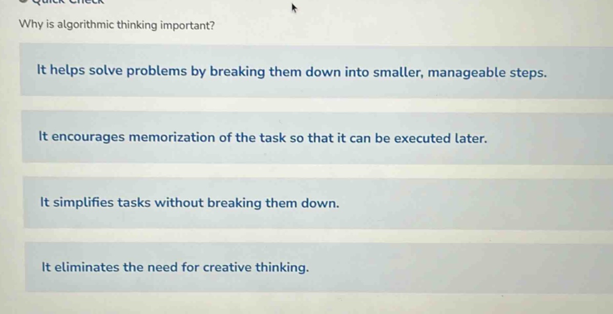 why is algorithmic thinking important?\nit helps solve problems by breaking them down into smaller, manageable steps.\nit encourages memorization of the task so that it can be executed later.\nit simplifies tasks without breaking them down.\nit eliminates the need for creative thinking.